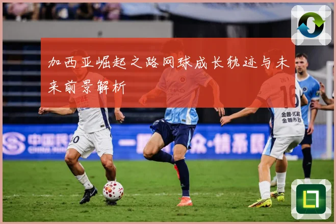 加西亚崛起之路网球成长轨迹与未来前景解析