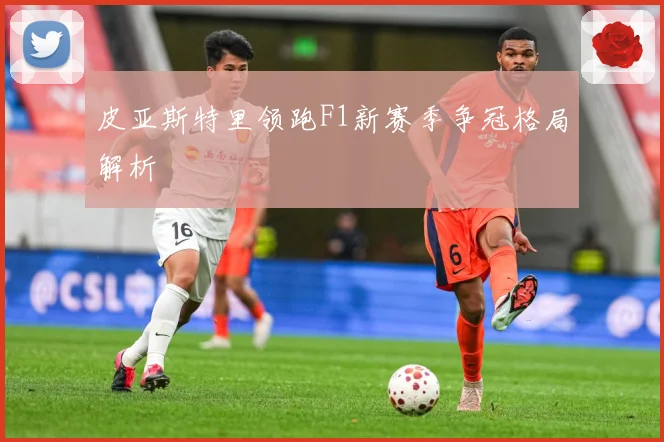 皮亚斯特里领跑F1新赛季争冠格局解析