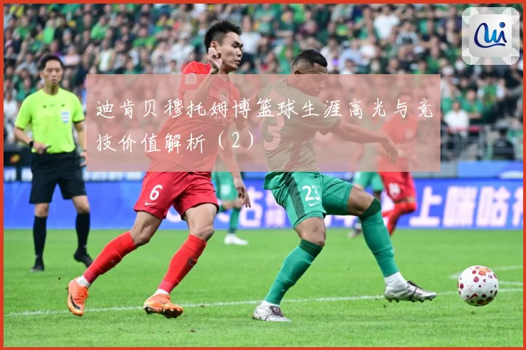 迪肯贝穆托姆博篮球生涯高光与竞技价值解析（2）