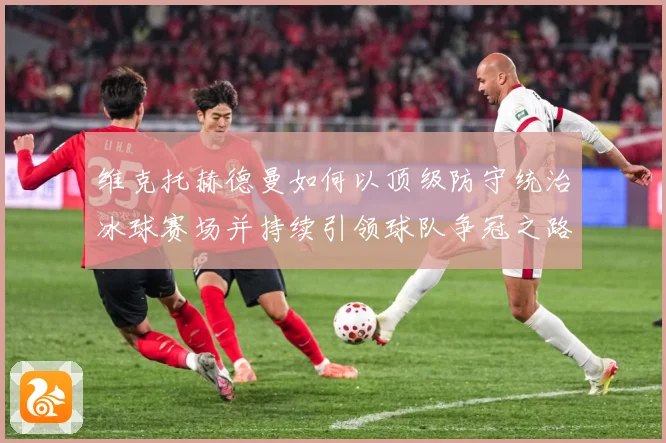 维克托赫德曼如何以顶级防守统治冰球赛场并持续引领球队争冠之路