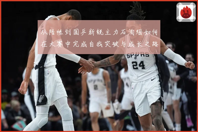 从陪练到国乒新锐主力石洵瑶如何在大赛中完成自我突破与成长之路解析
