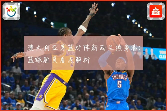澳大利亚男篮对阵新西兰热身赛：篮球胜负看点解析